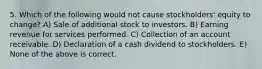 5. Which of the following would not cause stockholders' equity to change? A) Sale of additional stock to investors. B) Earning revenue for services performed. C) Collection of an account receivable. D) Declaration of a cash dividend to stockholders. E) None of the above is correct.