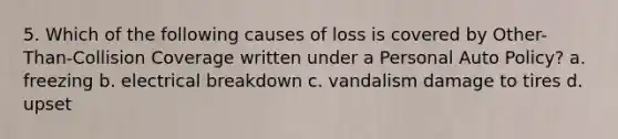 5. Which of the following causes of loss is covered by Other-Than-Collision Coverage written under a Personal Auto Policy? a. freezing b. electrical breakdown c. vandalism damage to tires d. upset