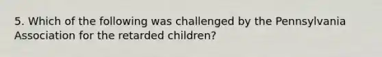 5. Which of the following was challenged by the Pennsylvania Association for the retarded children?