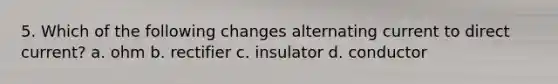 5. Which of the following changes alternating current to direct current? a. ohm b. rectifier c. insulator d. conductor