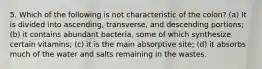 5. Which of the following is not characteristic of the colon? (a) It is divided into ascending, transverse, and descending portions; (b) it contains abundant bacteria, some of which synthesize certain vitamins; (c) it is the main absorptive site; (d) it absorbs much of the water and salts remaining in the wastes.