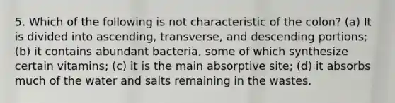 5. Which of the following is not characteristic of the colon? (a) It is divided into ascending, transverse, and descending portions; (b) it contains abundant bacteria, some of which synthesize certain vitamins; (c) it is the main absorptive site; (d) it absorbs much of the water and salts remaining in the wastes.