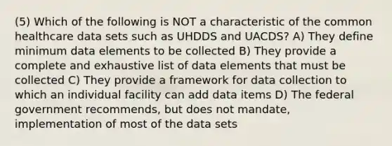 (5) Which of the following is NOT a characteristic of the common healthcare data sets such as UHDDS and UACDS? A) They define minimum data elements to be collected B) They provide a complete and exhaustive list of data elements that must be collected C) They provide a framework for data collection to which an individual facility can add data items D) The federal government recommends, but does not mandate, implementation of most of the data sets