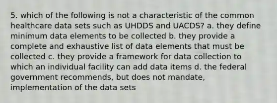 5. which of the following is not a characteristic of the common healthcare data sets such as UHDDS and UACDS? a. they define minimum data elements to be collected b. they provide a complete and exhaustive list of data elements that must be collected c. they provide a framework for data collection to which an individual facility can add data items d. the federal government recommends, but does not mandate, implementation of the data sets