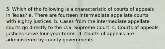 5. Which of the following is a characteristic of courts of appeals in Texas? a. There are fourteen intermediate appellate courts with eighty justices. b. Cases from the intermediate appellate courts go directly to the U.S. Supreme Court. c. Courts of appeals justices serve four-year terms. d. Courts of appeals are administered by county governments.