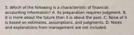 5. Which of the following is a characteristic of financial accounting information? A. Its preparation requires judgment. B. It is more about the future than it is about the past. C. None of it is based on estimates, assumptions, and judgments. D. Notes and explanations from management are not included.