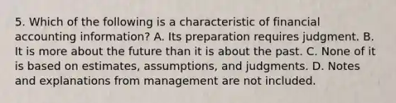 5. Which of the following is a characteristic of financial accounting information? A. Its preparation requires judgment. B. It is more about the future than it is about the past. C. None of it is based on estimates, assumptions, and judgments. D. Notes and explanations from management are not included.