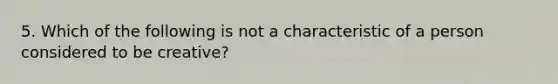 5. Which of the following is not a characteristic of a person considered to be creative?