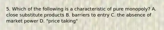 5. Which of the following is a characteristic of pure monopoly? A. close substitute products B. barriers to entry C. the absence of market power D. "price taking"