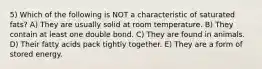 5) Which of the following is NOT a characteristic of saturated fats? A) They are usually solid at room temperature. B) They contain at least one double bond. C) They are found in animals. D) Their fatty acids pack tightly together. E) They are a form of stored energy.