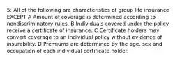 5: All of the following are characteristics of group life insurance EXCEPT A Amount of coverage is determined according to nondiscriminatory rules. B Individuals covered under the policy receive a certificate of insurance. C Certificate holders may convert coverage to an individual policy without evidence of insurability. D Premiums are determined by the age, sex and occupation of each individual certificate holder.