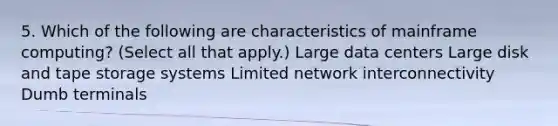 5. Which of the following are characteristics of mainframe computing? (Select all that apply.) Large data centers Large disk and tape storage systems Limited network interconnectivity Dumb terminals