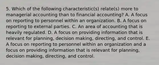 5. Which of the following characteristic(s) relate(s) more to managerial accounting than to financial accounting? A. A focus on reporting to personnel within an organization. B. A focus on reporting to external parties. C. An area of accounting that is heavily regulated. D. A focus on providing information that is relevant for planning, decision making, directing, and control. E. A focus on reporting to personnel within an organization and a focus on providing information that is relevant for planning, decision making, directing, and control.