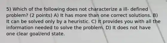 5) Which of the following does not characterize a ill- defined problem? (2 points) A) It has more than one correct solutions. B) It can be solved only by a heuristic. C) It provides you with all the information needed to solve the problem. D) It does not have one clear goal/end state.