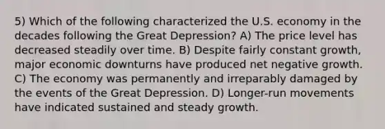 5) Which of the following characterized the U.S. economy in the decades following the Great Depression? A) The price level has decreased steadily over time. B) Despite fairly constant growth, major economic downturns have produced net negative growth. C) The economy was permanently and irreparably damaged by the events of the Great Depression. D) Longer-run movements have indicated sustained and steady growth.