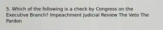 5. Which of the following is a check by Congress on the Executive Branch? Impeachment Judicial Review The Veto The Pardon