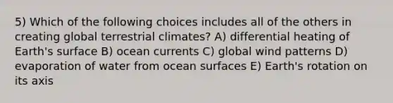 5) Which of the following choices includes all of the others in creating global terrestrial climates? A) differential heating of Earth's surface B) ocean currents C) global wind patterns D) evaporation of water from ocean surfaces E) Earth's rotation on its axis