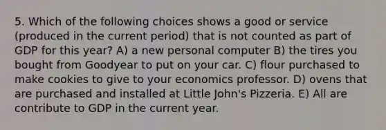 5. Which of the following choices shows a good or service (produced in the current period) that is not counted as part of GDP for this year? A) a new personal computer B) the tires you bought from Goodyear to put on your car. C) flour purchased to make cookies to give to your economics professor. D) ovens that are purchased and installed at Little John's Pizzeria. E) All are contribute to GDP in the current year.