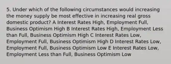 5. Under which of the following circumstances would increasing the money supply be most effective in increasing real gross domestic product? A Interest Rates High, Employment Full, Business Optimism High B Interest Rates High, Employment Less than Full, Business Optimism High C Interest Rates Low, Employment Full, Business Optimism High D Interest Rates Low, Employment Full, Business Optimism Low E Interest Rates Low, Employment Less than Full, Business Optimism Low