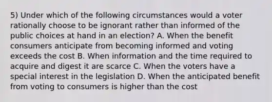 5) Under which of the following circumstances would a voter rationally choose to be ignorant rather than informed of the public choices at hand in an election? A. When the benefit consumers anticipate from becoming informed and voting exceeds the cost B. When information and the time required to acquire and digest it are scarce C. When the voters have a special interest in the legislation D. When the anticipated benefit from voting to consumers is higher than the cost