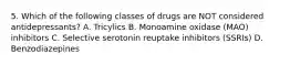 5. Which of the following classes of drugs are NOT considered antidepressants? A. Tricylics B. Monoamine oxidase (MAO) inhibitors C. Selective serotonin reuptake inhibitors (SSRIs) D. Benzodiazepines