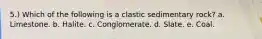 5.) Which of the following is a clastic sedimentary rock? a. Limestone. b. Halite. c. Conglomerate. d. Slate. e. Coal.