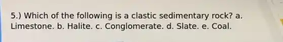 5.) Which of the following is a clastic sedimentary rock? a. Limestone. b. Halite. c. Conglomerate. d. Slate. e. Coal.