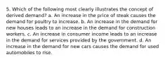 5. Which of the following most clearly illustrates the concept of derived demand? a. An increase in the price of steak causes the demand for poultry to increase. b. An increase in the demand for new houses leads to an increase in the demand for construction workers. c. An increase in consumer income leads to an increase in the demand for services provided by the government. d. An increase in the demand for new cars causes the demand for used automobiles to rise.