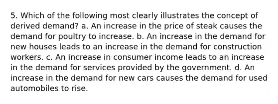 5. Which of the following most clearly illustrates the concept of derived demand? a. An increase in the price of steak causes the demand for poultry to increase. b. An increase in the demand for new houses leads to an increase in the demand for construction workers. c. An increase in consumer income leads to an increase in the demand for services provided by the government. d. An increase in the demand for new cars causes the demand for used automobiles to rise.