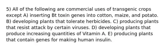 5) All of the following are commercial uses of transgenic crops except A) inserting Bt toxin genes into cotton, maize, and potato. B) developing plants that tolerate herbicides. C) producing plants that resist attack by certain viruses. D) developing plants that produce increasing quantities of Vitamin A. E) producing plants that contain genes for making human insulin.