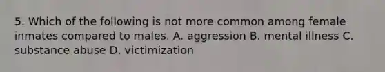 5. Which of the following is not more common among female inmates compared to males. A. aggression B. mental illness C. substance abuse D. victimization