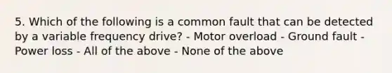 5. Which of the following is a common fault that can be detected by a variable frequency drive? - Motor overload - Ground fault - Power loss - All of the above - None of the above