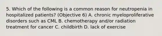 5. Which of the following is a common reason for neutropenia in hospitalized patients? (Objective 6) A. chronic myeloproliferative disorders such as CML B. chemotherapy and/or radiation treatment for cancer C. childbirth D. lack of exercise