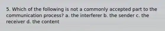 5. Which of the following is not a commonly accepted part to <a href='https://www.questionai.com/knowledge/kTysIo37id-the-communication-process' class='anchor-knowledge'>the communication process</a>? a. the interferer b. the sender c. the receiver d. the content