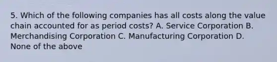 5. Which of the following companies has all costs along the value chain accounted for as period costs? A. Service Corporation B. Merchandising Corporation C. Manufacturing Corporation D. None of the above