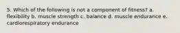 5. Which of the following is not a component of fitness? a. flexibility b. muscle strength c. balance d. muscle endurance e. cardiorespiratory endurance
