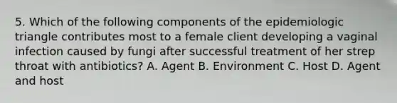 5. Which of the following components of the epidemiologic triangle contributes most to a female client developing a vaginal infection caused by fungi after successful treatment of her strep throat with antibiotics? A. Agent B. Environment C. Host D. Agent and host