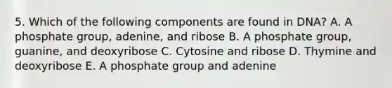 5. Which of the following components are found in DNA? A. A phosphate group, adenine, and ribose B. A phosphate group, guanine, and deoxyribose C. Cytosine and ribose D. Thymine and deoxyribose E. A phosphate group and adenine