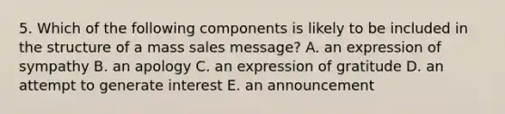 5. Which of the following components is likely to be included in the structure of a mass sales message? A. an expression of sympathy B. an apology C. an expression of gratitude D. an attempt to generate interest E. an announcement