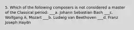 5. Which of the following composers is not considered a master of the Classical period: ___a. Johann Sebastian Bach ___c. Wolfgang A. Mozart ___b. Ludwig van Beethoven ___d. Franz Joseph Haydn