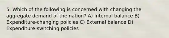 5. Which of the following is concerned with changing the aggregate demand of the nation? A) Internal balance B) Expenditure-changing policies C) External balance D) Expenditure-switching policies