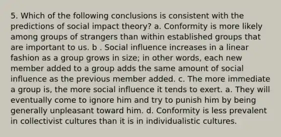 5. Which of the following conclusions is consistent with the predictions of social impact theory? a. Conformity is more likely among groups of strangers than within established groups that are important to us. b . Social influence increases in a linear fashion as a group grows in size; in other words, each new member added to a group adds the same amount of social influence as the previous member added. c. The more immediate a group is, the more social influence it tends to exert. a. They will eventually come to ignore him and try to punish him by being generally unpleasant toward him. d. Conformity is less prevalent in collectivist cultures than it is in individualistic cultures.