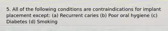 5. All of the following conditions are contraindications for implant placement except: (a) Recurrent caries (b) Poor oral hygiene (c) Diabetes (d) Smoking