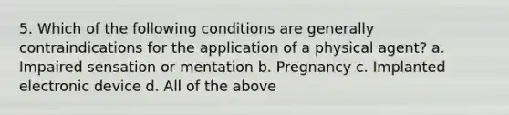 5. Which of the following conditions are generally contraindications for the application of a physical agent? a. Impaired sensation or mentation b. Pregnancy c. Implanted electronic device d. All of the above