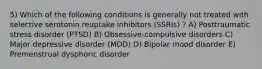 5) Which of the following conditions is generally not treated with selective serotonin reuptake inhibitors (SSRIs) ? A) Posttraumatic stress disorder (PTSD) B) Obsessive-compulsive disorders C) Major depressive disorder (MDD) D) Bipolar mood disorder E) Premenstrual dysphoric disorder