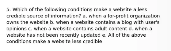 5. Which of the following conditions make a website a less credible source of information? a. when a for-profit organization owns the website b. when a website contains a blog with user's opinions c. when a website contains adult content d. when a website has not been recently updated e. All of the above conditions make a website less credible