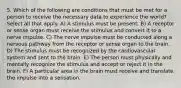 5. Which of the following are conditions that must be met for a person to receive the necessary data to experience the world? Select all that apply. A) A stimulus must be present. B) A receptor or sense organ must receive the stimulus and convert it to a nerve impulse. C) The nerve impulse must be conducted along a nervous pathway from the receptor or sense organ to the brain. D) The stimulus must be recognized by the cardiovascular system and sent to the brain. E) The person must physically and mentally recognize the stimulus and accept or reject it in the brain. F) A particular area in the brain must receive and translate the impulse into a sensation.