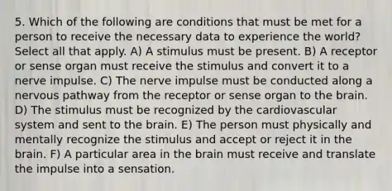 5. Which of the following are conditions that must be met for a person to receive the necessary data to experience the world? Select all that apply. A) A stimulus must be present. B) A receptor or sense organ must receive the stimulus and convert it to a nerve impulse. C) The nerve impulse must be conducted along a nervous pathway from the receptor or sense organ to the brain. D) The stimulus must be recognized by the cardiovascular system and sent to the brain. E) The person must physically and mentally recognize the stimulus and accept or reject it in the brain. F) A particular area in the brain must receive and translate the impulse into a sensation.