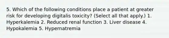 5. Which of the following conditions place a patient at greater risk for developing digitalis toxicity? (Select all that apply.) 1. Hyperkalemia 2. Reduced renal function 3. Liver disease 4. Hypokalemia 5. Hypernatremia