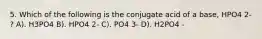 5. Which of the following is the conjugate acid of a base, HPO4 2- ? A). H3PO4 B). HPO4 2- C). PO4 3- D). H2PO4 -